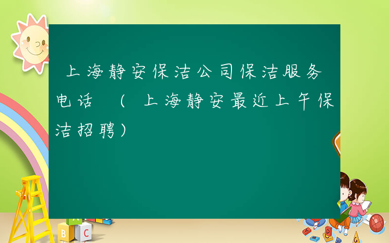 上海静安保洁公司保洁服务电话 (上海静安最近上午保洁招聘)